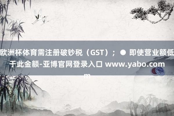 欧洲杯体育需注册破钞税（GST）；● 即使营业额低于此金额-亚博官网登录入口 www.yabo.com