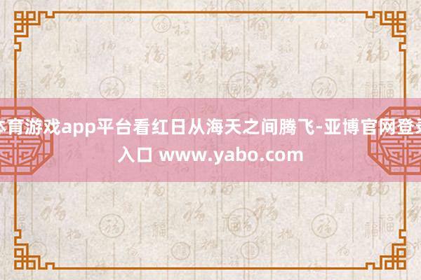 体育游戏app平台看红日从海天之间腾飞-亚博官网登录入口 www.yabo.com