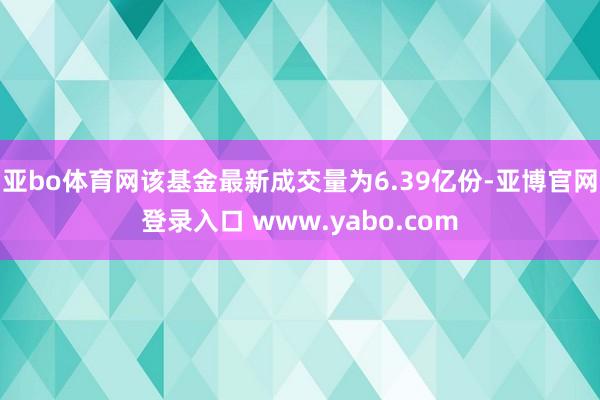 亚bo体育网该基金最新成交量为6.39亿份-亚博官网登录入口 www.yabo.com