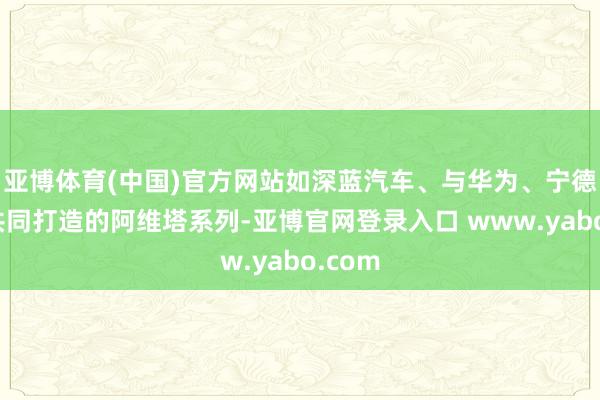 亚博体育(中国)官方网站如深蓝汽车、与华为、宁德期间共同打造的阿维塔系列-亚博官网登录入口 www.yabo.com