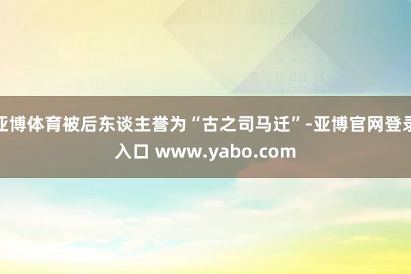 亚博体育被后东谈主誉为“古之司马迁”-亚博官网登录入口 www.yabo.com