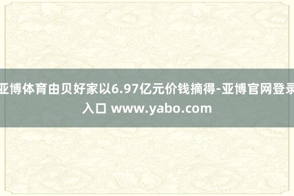 亚博体育由贝好家以6.97亿元价钱摘得-亚博官网登录入口 www.yabo.com