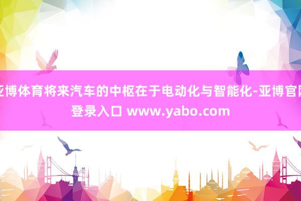 亚博体育将来汽车的中枢在于电动化与智能化-亚博官网登录入口 www.yabo.com