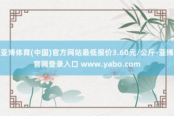 亚博体育(中国)官方网站最低报价3.60元/公斤-亚博官网登录入口 www.yabo.com