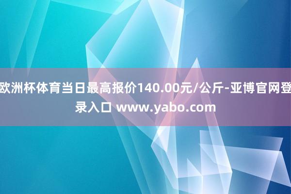 欧洲杯体育当日最高报价140.00元/公斤-亚博官网登录入口 www.yabo.com