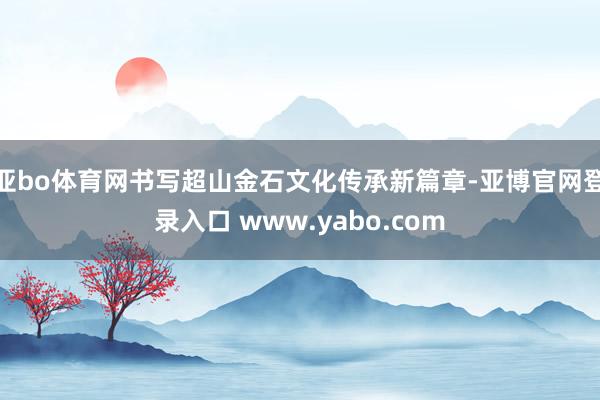 亚bo体育网书写超山金石文化传承新篇章-亚博官网登录入口 www.yabo.com