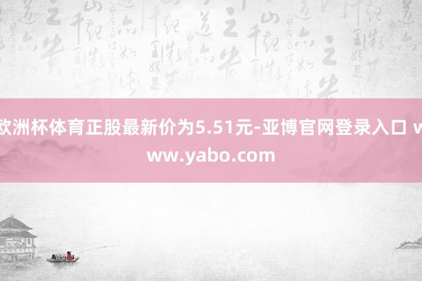 欧洲杯体育正股最新价为5.51元-亚博官网登录入口 www.yabo.com