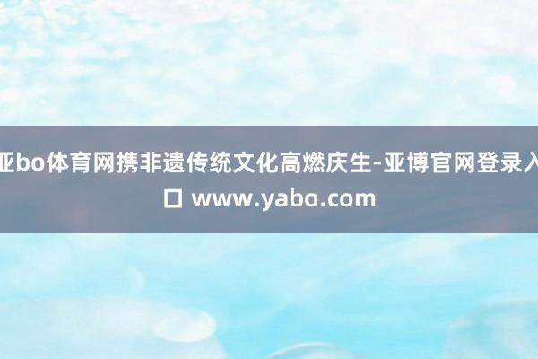 亚bo体育网携非遗传统文化高燃庆生-亚博官网登录入口 www.yabo.com