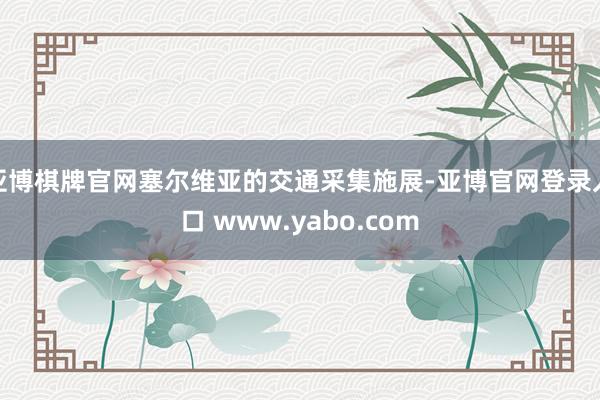 亚博棋牌官网塞尔维亚的交通采集施展-亚博官网登录入口 www.yabo.com