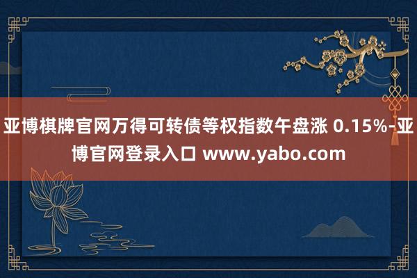 亚博棋牌官网万得可转债等权指数午盘涨 0.15%-亚博官网登录入口 www.yabo.com