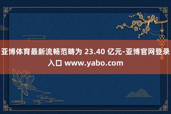 亚博体育最新流畅范畴为 23.40 亿元-亚博官网登录入口 www.yabo.com