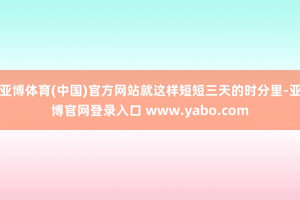 亚博体育(中国)官方网站就这样短短三天的时分里-亚博官网登录入口 www.yabo.com