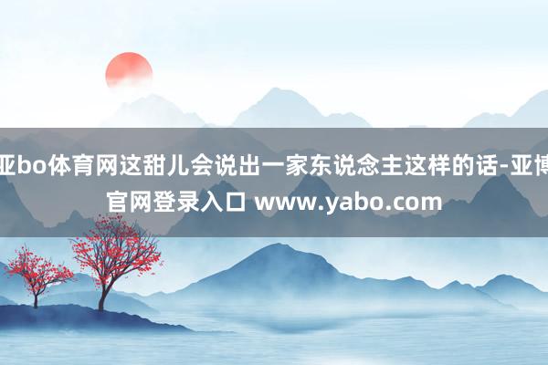 亚bo体育网这甜儿会说出一家东说念主这样的话-亚博官网登录入口 www.yabo.com