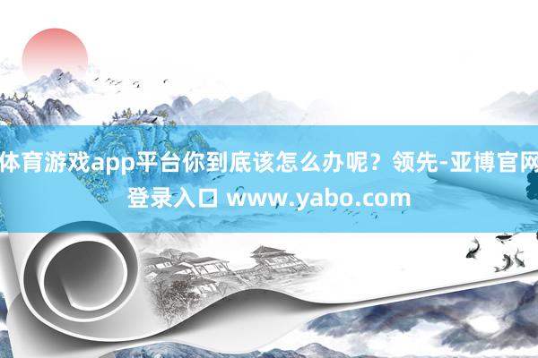 体育游戏app平台你到底该怎么办呢？领先-亚博官网登录入口 www.yabo.com