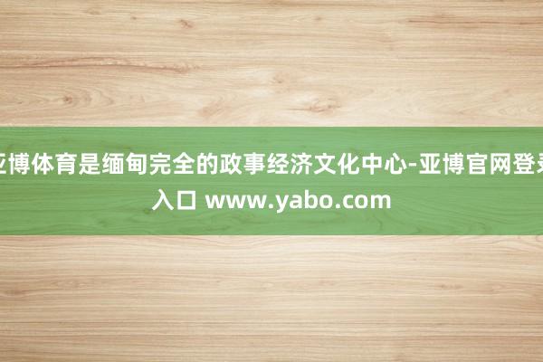 亚博体育是缅甸完全的政事经济文化中心-亚博官网登录入口 www.yabo.com