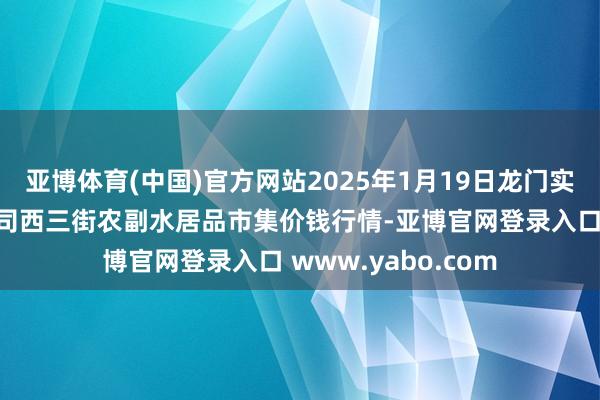 亚博体育(中国)官方网站2025年1月19日龙门实业（集团）有限公司西三街农副水居品市集价钱行情-亚博官网登录入口 www.yabo.com