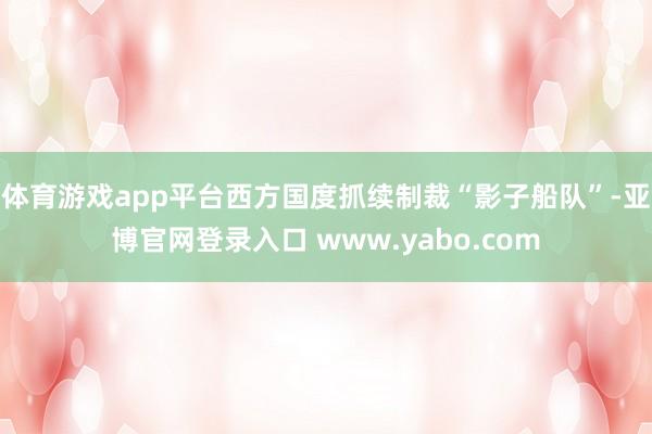 体育游戏app平台西方国度抓续制裁“影子船队”-亚博官网登录入口 www.yabo.com