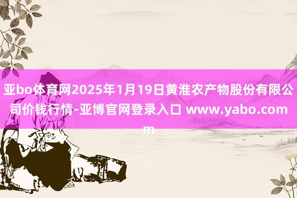 亚bo体育网2025年1月19日黄淮农产物股份有限公司价钱行情-亚博官网登录入口 www.yabo.com