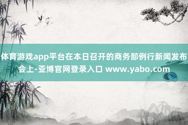 体育游戏app平台　　在本日召开的商务部例行新闻发布会上-亚博官网登录入口 www.yabo.com