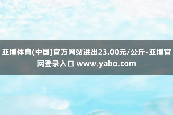 亚博体育(中国)官方网站进出23.00元/公斤-亚博官网登录入口 www.yabo.com