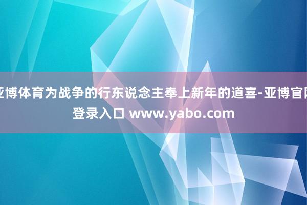 亚博体育为战争的行东说念主奉上新年的道喜-亚博官网登录入口 www.yabo.com