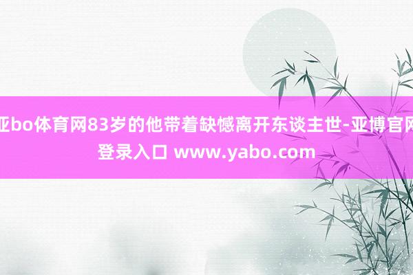 亚bo体育网83岁的他带着缺憾离开东谈主世-亚博官网登录入口 www.yabo.com