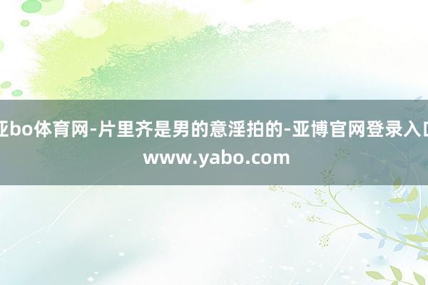 亚bo体育网-片里齐是男的意淫拍的-亚博官网登录入口 www.yabo.com