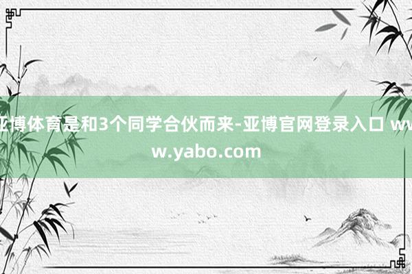 亚博体育是和3个同学合伙而来-亚博官网登录入口 www.yabo.com