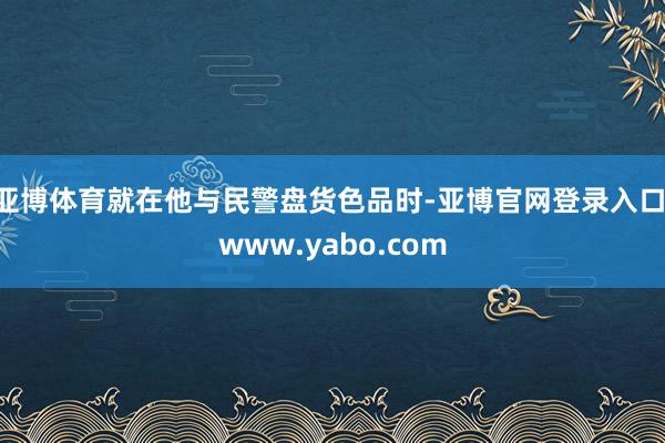 亚博体育就在他与民警盘货色品时-亚博官网登录入口 www.yabo.com