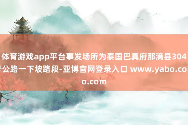 体育游戏app平台事发场所为泰国巴真府那滴县304号公路一下坡路段-亚博官网登录入口 www.yabo.com