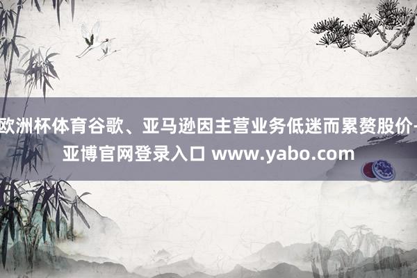 欧洲杯体育谷歌、亚马逊因主营业务低迷而累赘股价-亚博官网登录入口 www.yabo.com
