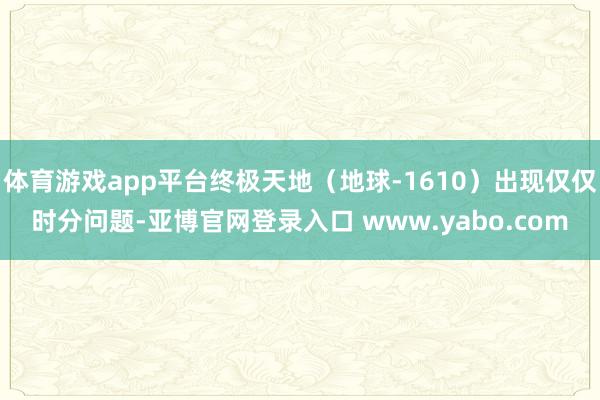 体育游戏app平台终极天地（地球-1610）出现仅仅时分问题-亚博官网登录入口 www.yabo.com