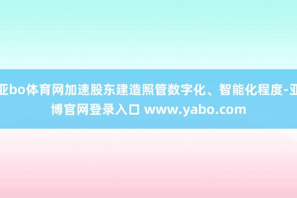亚bo体育网加速股东建造照管数字化、智能化程度-亚博官网登录入口 www.yabo.com