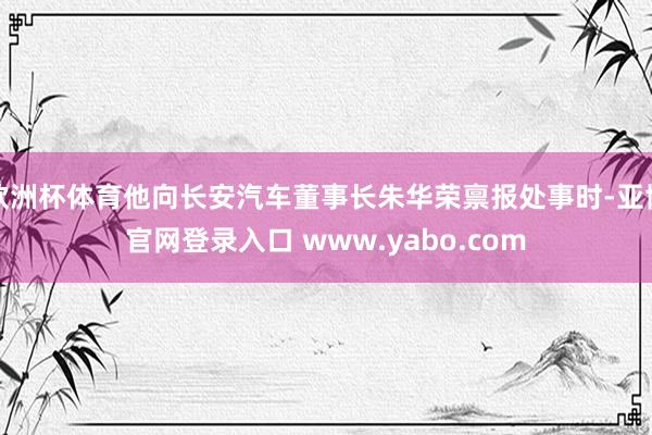 欧洲杯体育他向长安汽车董事长朱华荣禀报处事时-亚博官网登录入口 www.yabo.com