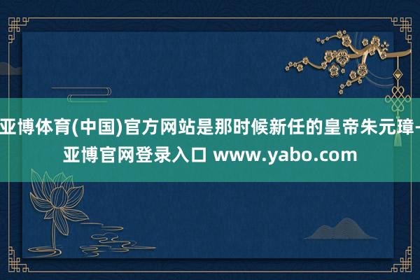 亚博体育(中国)官方网站是那时候新任的皇帝朱元璋-亚博官网登录入口 www.yabo.com