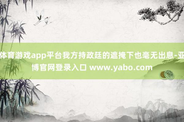 体育游戏app平台我方持政廷的遮掩下也毫无出息-亚博官网登录入口 www.yabo.com