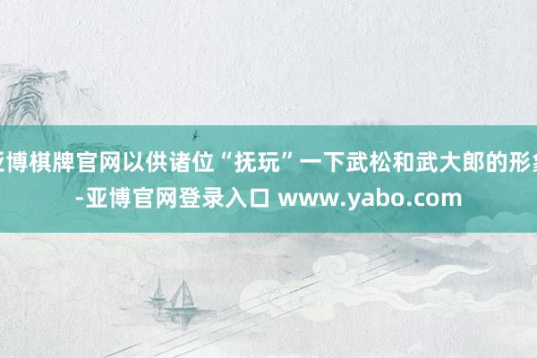 亚博棋牌官网以供诸位“抚玩”一下武松和武大郎的形象-亚博官网登录入口 www.yabo.com