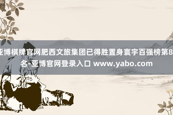 亚博棋牌官网肥西文旅集团已得胜置身寰宇百强榜第82名-亚博官网登录入口 www.yabo.com