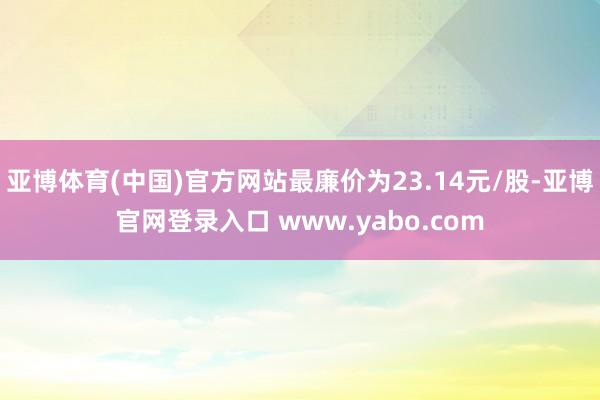 亚博体育(中国)官方网站最廉价为23.14元/股-亚博官网登录入口 www.yabo.com