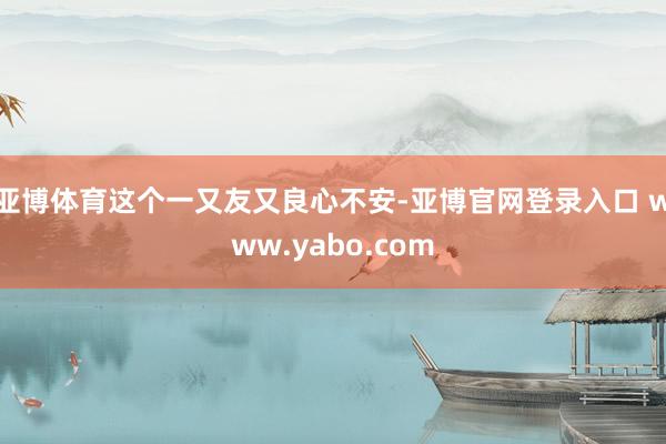亚博体育这个一又友又良心不安-亚博官网登录入口 www.yabo.com