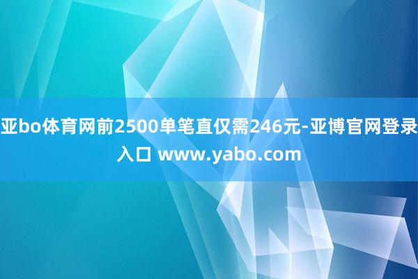 亚bo体育网前2500单笔直仅需246元-亚博官网登录入口 www.yabo.com