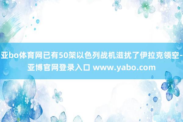 亚bo体育网已有50架以色列战机滋扰了伊拉克领空-亚博官网登录入口 www.yabo.com
