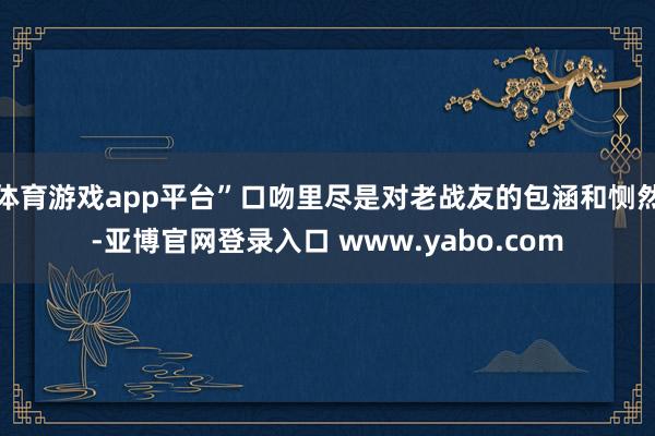 体育游戏app平台”口吻里尽是对老战友的包涵和恻然-亚博官网登录入口 www.yabo.com