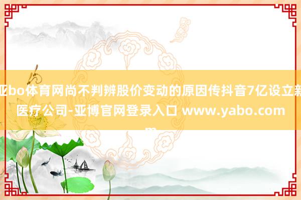 亚bo体育网尚不判辨股价变动的原因传抖音7亿设立新医疗公司-亚博官网登录入口 www.yabo.com