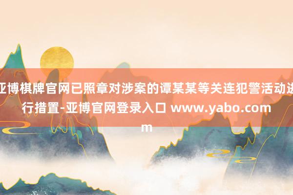 亚博棋牌官网已照章对涉案的谭某某等关连犯警活动进行措置-亚博官网登录入口 www.yabo.com