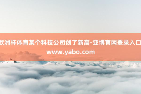 欧洲杯体育某个科技公司创了新高-亚博官网登录入口 www.yabo.com
