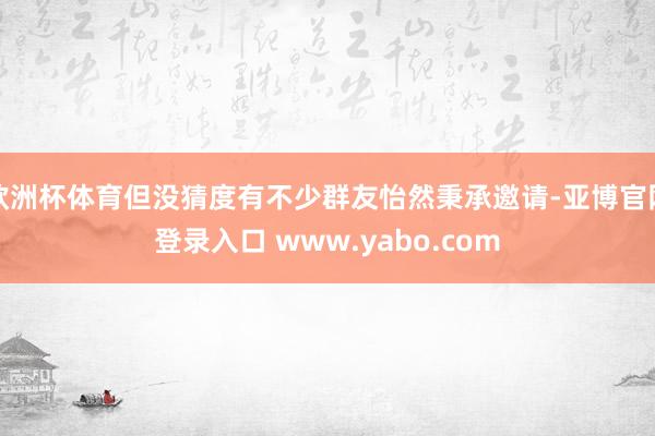 欧洲杯体育但没猜度有不少群友怡然秉承邀请-亚博官网登录入口 www.yabo.com