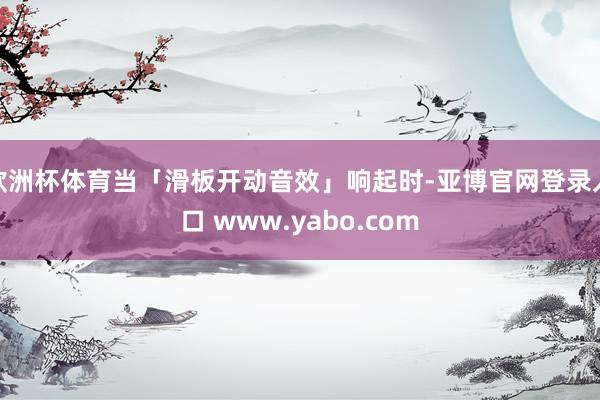 欧洲杯体育当「滑板开动音效」响起时-亚博官网登录入口 www.yabo.com