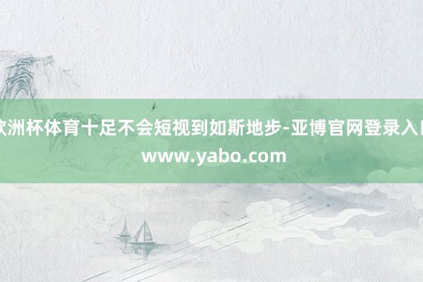 欧洲杯体育十足不会短视到如斯地步-亚博官网登录入口 www.yabo.com