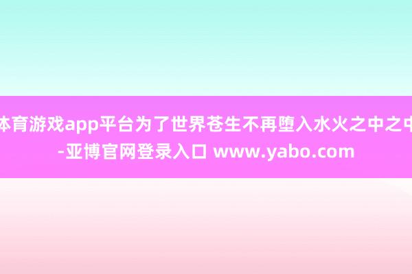 体育游戏app平台为了世界苍生不再堕入水火之中之中-亚博官网登录入口 www.yabo.com